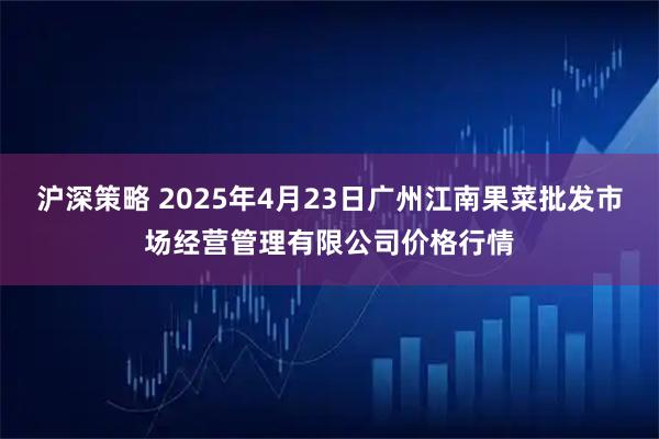 沪深策略 2025年4月23日广州江南果菜批发市场经营管理有限公司价格行情