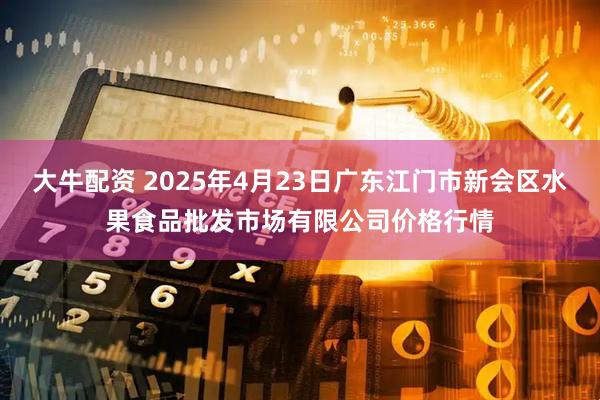 大牛配资 2025年4月23日广东江门市新会区水果食品批发市场有限公司价格行情