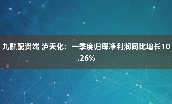 九融配资端 泸天化：一季度归母净利润同比增长10.26%