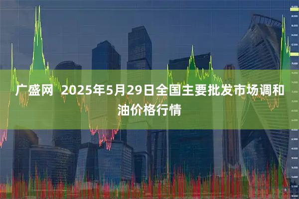 广盛网 2025年5月29日全国主要批发市场调和油价格行情