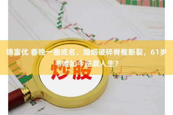 锦富优 春晚一曲成名，婚姻破碎脊椎断裂，61岁韦唯如今逆袭人生？