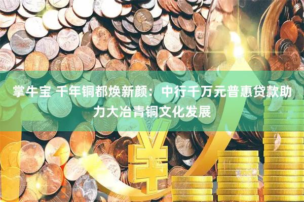 掌牛宝 千年铜都焕新颜：中行千万元普惠贷款助力大冶青铜文化发展