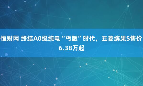 恒财网 终结A0级纯电“丐版”时代，五菱缤果S售价6.38万起