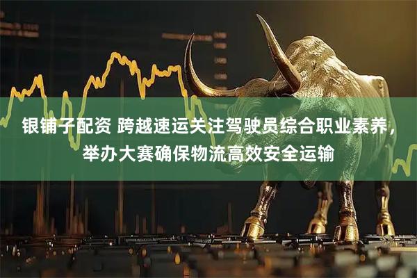 银铺子配资 跨越速运关注驾驶员综合职业素养，举办大赛确保物流高效安全运输