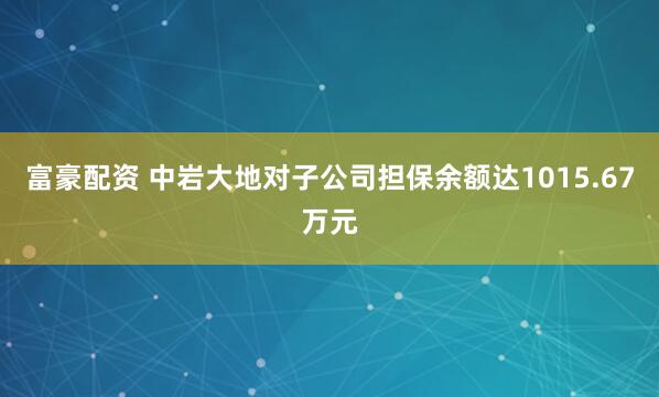 富豪配资 中岩大地对子公司担保余额达1015.67万元