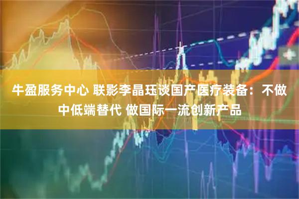 牛盈服务中心 联影李晶珏谈国产医疗装备：不做中低端替代 做国际一流创新产品