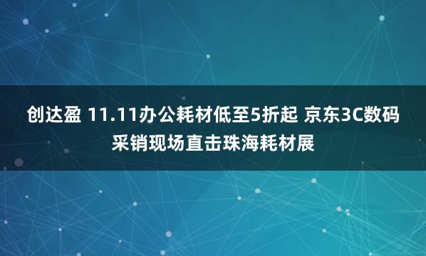 创达盈 11.11办公耗材低至5折起 京东3C数码采销现场直击珠海耗材展