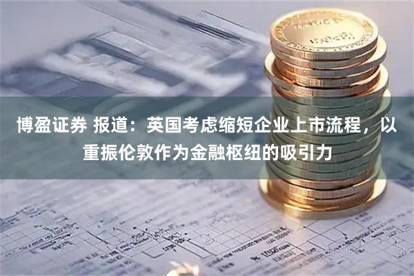 博盈证券 报道：英国考虑缩短企业上市流程，以重振伦敦作为金融枢纽的吸引力