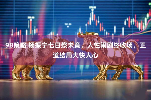 98策略 杨振宁七日祭未竟,人性闹剧终收场,正道结局大快人心