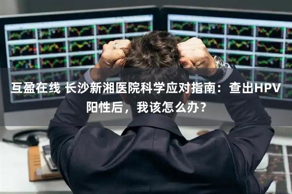 互盈在线 长沙新湘医院科学应对指南:查出HPV阳性后,我该怎么办?