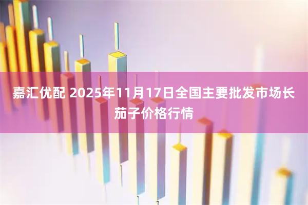 嘉汇优配 2025年11月17日全国主要批发市场长茄子价格行情