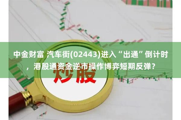 中金财富 汽车街(02443)进入“出通”倒计时,港股通资金逆市操作博弈短期反弹?