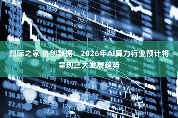 鼎际之家 协创数据:2026年AI算力行业预计将呈现三大发展趋势
