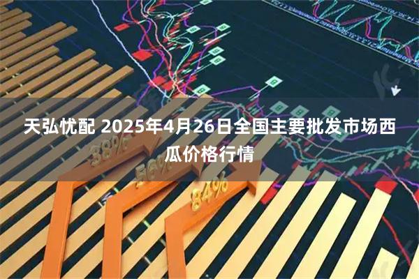 天弘忧配 2025年4月26日全国主要批发市场西瓜价格行情