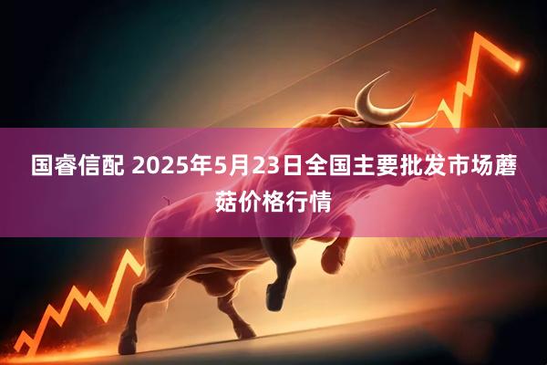 国睿信配 2025年5月23日全国主要批发市场蘑菇价格行情