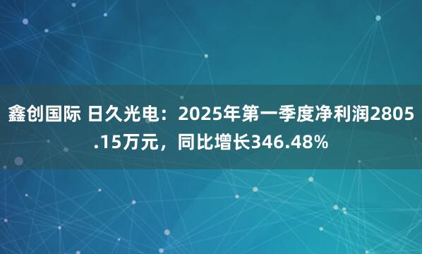 鑫创国际 日久光电：2025年第一季度净利润2805.15万元，同比增长346.48%