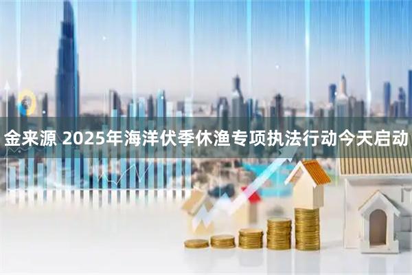 金来源 2025年海洋伏季休渔专项执法行动今天启动