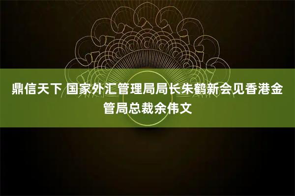鼎信天下 国家外汇管理局局长朱鹤新会见香港金管局总裁余伟文