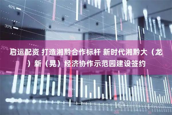 启运配资 打造湘黔合作标杆 新时代湘黔大（龙）新（晃）经济协作示范园建设签约