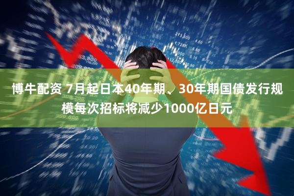 博牛配资 7月起日本40年期、30年期国债发行规模每次招标将减少1000亿日元