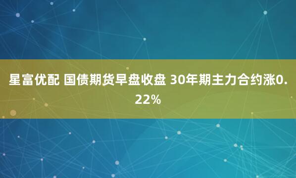 星富优配 国债期货早盘收盘 30年期主力合约涨0.22%