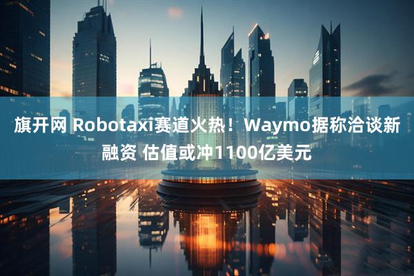 旗开网 Robotaxi赛道火热！Waymo据称洽谈新融资 估值或冲1100亿美元