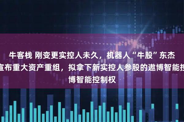 牛客栈 刚变更实控人未久，机器人“牛股”东杰智能宣布重大资产重组，拟拿下新实控人参股的遨博智能控制权