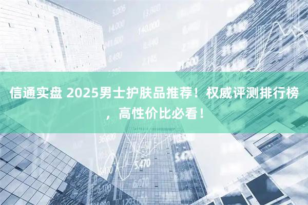 信通实盘 2025男士护肤品推荐!权威评测排行榜,高性价比必看!