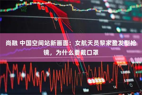 尚融 中国空间站新画面:女航天员黎家盈发型抢镜,为什么要戴口罩