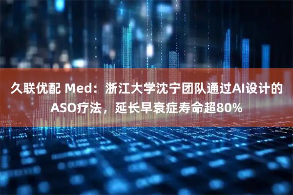 久联优配 Med:浙江大学沈宁团队通过AI设计的ASO疗法,延长早衰症寿命超80%