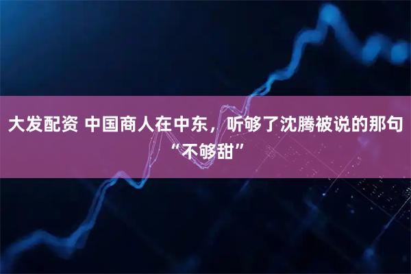 大发配资 中国商人在中东，听够了沈腾被说的那句“不够甜”