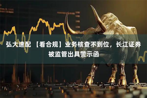 弘大速配 【看合规】业务核查不到位，长江证券被监管出具警示函