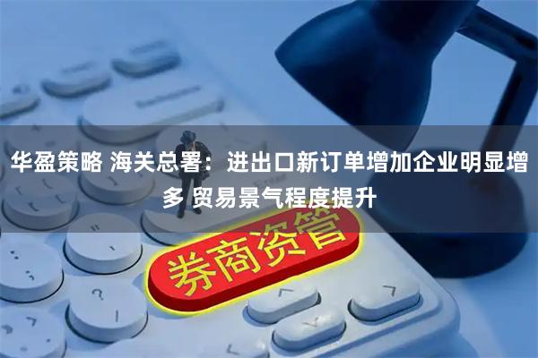 华盈策略 海关总署：进出口新订单增加企业明显增多 贸易景气程度提升